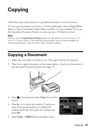 Page 13Copying13
Copying
Follow the steps in this section to copy black-and-white or color documents.
You can copy documents onto letter- or A4-size plain paper, Epson Bright White 
Paper, or Epson Presentation Paper Matte, just like on a copy machine. If you use 
the Automatic Document Feeder, you can copy up to 30 sheets at a time.
Note:
You can use the Copy/Restore Photos option to copy photos onto 4 × 6-inch, 5 × 7-
inch, 8 × 10-inch, letter-, or A4-size Epson photo paper (various types available) for...