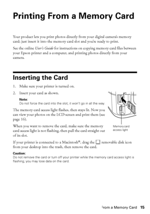 Page 15Printing From a Memory Card15
Printing From a Memory Card 
Your product lets you print photos directly from your digital camera’s memory 
card; just insert it into the memory card slot and you’re ready to print. 
See the online User’s Guide for instructions on copying memory card files between 
your Epson printer and a computer, and printing photos directly from your 
camera.
Inserting the Card
1. Make sure your printer is turned on.
2. Insert your card as shown.
Note: 
Do not force the card into the...