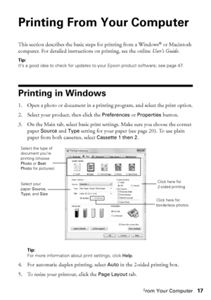 Page 17Printing From Your Computer17
Printing From Your Computer
This section describes the basic steps for printing from a Windows® or Macintosh 
computer. For detailed instructions on printing, see the online User’s Guide.
Tip:
It’s a good idea to check for updates to your Epson product software; see page 47.
Printing in Windows
1. Open a photo or document in a printing program, and select the print option.
2. Select your product, then click the Preferences or Properties button.
3. On the Main tab, select...