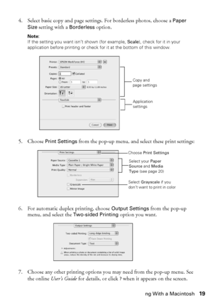 Page 19Printing With a Macintosh19
4. Select basic copy and page settings. For borderless photos, choose a Paper 
Size setting with a Borderless option.
Note: 
If the setting you want isn’t shown (for example, Scale), check for it in your 
application before printing or check for it at the bottom of this window.
5. Choose Print Settings from the pop-up menu, and select these print settings:
6. For automatic duplex printing, choose Output Settings from the pop-up 
menu, and select the Two-sided Printing option...