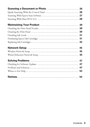 Page 3Contents3
Scanning a Document or Photo . . . . . . . . . . . . . . . . . . . . . . . .   26
Quick Scanning With the Control Panel . . . . . . . . . . . . . . . . . . . . . . . . .   26
Scanning With Epson Scan Software . . . . . . . . . . . . . . . . . . . . . . . . . . . .   27
Scanning With Mac OS X 10.6  . . . . . . . . . . . . . . . . . . . . . . . . . . . . . . .   28
Maintaining Your Product . . . . . . . . . . . . . . . . . . . . . . . . . . . . .   29
Checking the Print Head Nozzles . . . . . . ....