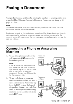 Page 21Faxing a Document21
Faxing a Document
Your product lets you send faxes by entering fax numbers or selecting entries from 
a speed dial list. Using the Automatic Document Feeder, you can fax up to 30 
pages at a time.
Note:
You can also send a fax from your computer using the Epson FAX Utility. For more 
information, see the online User’s Guide. 
Breakdown or repair of this product may cause loss of fax data and settings. Epson is 
not responsible for backing up or recovering data and settings during or...