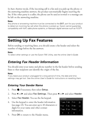 Page 2222Setting Up Fax Features
In Auto Answer mode, if the incoming call is a fax and you pick up the phone or 
the answering machine answers, the product automatically begins receiving the 
fax. If the other party is a caller, the phone can be used as normal or a message can 
be left on the answering machine.
Note:
Any phone or answering machine must be connected to the EXT. port for your product 
to detect an incoming fax call when the phone is picked up. Epson cannot guarantee 
compatibility with VoIP,...