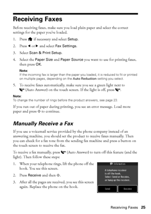 Page 25Receiving Faxes25
Receiving Faxes
Before receiving faxes, make sure you load plain paper and select the correct 
settings for the paper you’ve loaded.
1. Press   if necessary and select Setup.
2. Press lorr and select Fax Settings.
3. Select Scan & Print Setup.
4. Select the Paper Size and Paper Source you want to use for printing faxes, 
then press OK.
Note: 
If the incoming fax is larger than the paper you loaded, it is reduced to fit or printed 
on multiple pages, depending on the Auto Reduction...