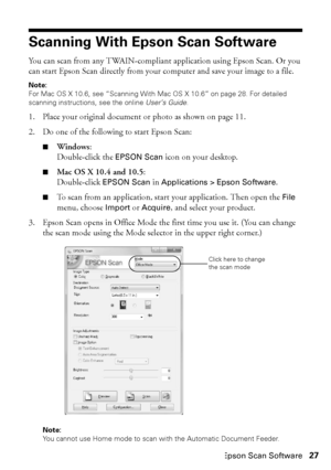 Page 27Scanning With Epson Scan Software27
Scanning With Epson Scan Software
You can scan from any TWAIN-compliant application using Epson Scan. Or you 
can start Epson Scan directly from your computer and save your image to a file.
Note:
For Mac OS X 10.6, see “Scanning With Mac OS X 10.6” on page 28. For detailed 
scanning instructions, see the online User’s Guide.
1. Place your original document or photo as shown on page 11.
2. Do one of the following to start Epson Scan:
■Windows:
Double-click the EPSON...