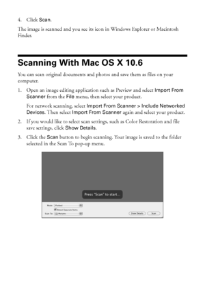 Page 2828Scanning With Mac OS X 10.6
4. Click Scan. 
The image is scanned and you see its icon in Windows Explorer or Macintosh 
Finder.
Scanning With Mac OS X 10.6
You can scan original documents and photos and save them as files on your 
computer.
1. Open an image editing application such as Preview and select Import From 
Scanner from the File menu, then select your product.
For network scanning, select Import From Scanner > Include Networked 
Devices. Then select Import From Scanner again and select your...