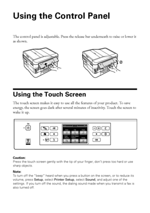 Page 44Using the Control Panel
Using the Control Panel
The control panel is adjustable. Press the release bar underneath to raise or lower it 
as shown.
Using the Touch Screen
The touch screen makes it easy to use all the features of your product. To save 
energy, the screen goes dark after several minutes of inactivity. Touch the screen to 
wake it up.
Caution: 
Press the touch screen gently with the tip of your finger; don’t press too hard or use 
sharp objects.
Note: 
To turn off the “beep” heard when you...