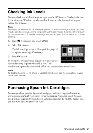 Page 31Checking Ink Levels31
Checking Ink Levels
You can check the ink levels anytime right on the LCD screen. To check the ink 
levels with your Windows or Macintosh software, see the instructions in your 
online User’s Guide.
Note:
Printing stops when an ink cartridge is expended. If a color cartridge is expended, you 
may be able to continue printing temporarily with black ink; see the online User’s Guide 
for more information. If the black cartridge is expended, you must replace it to continue 
printing.
1....