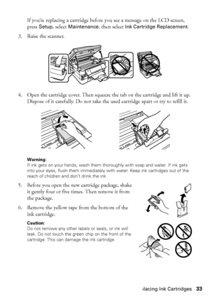 Page 33Replacing Ink Cartridges33
If you’re replacing a cartridge before you see a message on the LCD screen, 
press Setup, select Maintenance, then select Ink Cartridge Replacement.
3. Raise the scanner.
4. Open the cartridge cover. Then squeeze the tab on the cartridge and lift it up. 
Dispose of it carefully. Do not take the used cartridge apart or try to refill it.
Warning: 
If ink gets on your hands, wash them thoroughly with soap and water. If ink gets 
into your eyes, flush them immediately with water....