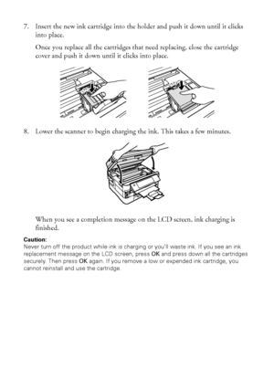 Page 3434Replacing Ink Cartridges
7. Insert the new ink cartridge into the holder and push it down until it clicks 
into place. 
Once you replace all the cartridges that need replacing, close the cartridge 
cover and push it down until it clicks into place.
8. Lower the scanner to begin charging the ink. This takes a few minutes.
When you see a completion message on the LCD screen, ink charging is 
finished.
Caution:
Never turn off the product while ink is charging or you’ll waste ink. If you see an ink...