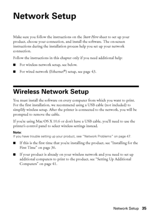 Page 35Network Setup35
Network Setup
Make sure you follow the instructions on the Start Here sheet to set up your 
product, choose your connection, and install the software. The on-screen 
instructions during the installation process help you set up your network 
connection. 
Follow the instructions in this chapter only if you need additional help:
■For wireless network setup, see below.
■For wired network (Ethernet®) setup, see page 43.
Wireless Network Setup
You must install the software on every computer...