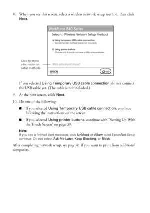 Page 3838Wireless Network Setup
8. When you see this screen, select a wireless network setup method, then click 
Next.
If you selected Using Temporary USB cable connection, do not connect 
the USB cable yet. (The cable is not included.)
9. At the next screen, click Next.
10. Do one of the following:
■If you selected Using Temporary USB cable connection, continue 
following the instructions on the screen.
■If you selected Using printer buttons, continue with “Setting Up With 
the Touch Screen” on page 39.
Note:...