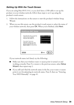 Page 39Wireless Network Setup39
Setting Up With the Touch Screen
If you are using Mac OS X 10.6, or you don’t have a USB cable to set up the 
product on your wireless network, follow these steps to set it up using the 
product’s touch screen:
1. Follow the instructions on the screen to start the product’s wireless Setup 
Wizard.
2. When you see this screen, use the product’s touch screen to select the name of 
your wireless network, then press OK. When you’re finished, click Next.
If your network name isn’t...