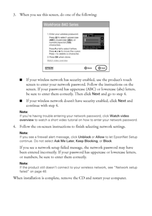 Page 4040Wireless Network Setup
3. When you see this screen, do one of the following:
■If your wireless network has security enabled, use the product’s touch 
screen to enter your network password. Follow the instructions on the 
screen. If your password has uppercase (ABC) or lowercase (abc) letters, 
be sure to enter them correctly. Then click Next and go to step 4.
■If your wireless network doesn’t have security enabled, click Next and 
continue with step 4.
Note: 
If you’re having trouble entering your...