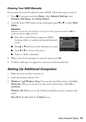 Page 41Wireless Network Setup41
Entering Your SSID Manually
If your network doesn’t broadcast its name (SSID), follow these steps to enter it:
1. Press   if necessary and select Setup. Select Network Settings, then 
Wireless LAN Setup, then Setup Wizard.
2. From the Select SSID screen on the touch panel, press lorr to select Other 
SSIDs.
Important: 
Network names are case-sensitive. Be sure to enter uppercase letters (ABC) or 
lowercase letters (abc) correctly.
■Press x to switch between uppercase (ABC),...