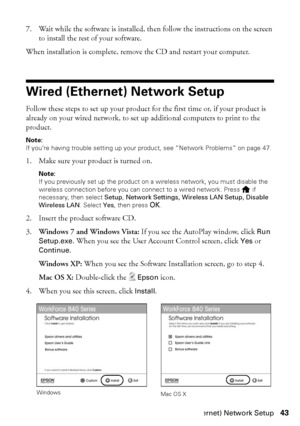 Page 43Wired (Ethernet) Network Setup43
7. Wait while the software is installed, then follow the instructions on the screen 
to install the rest of your software.
When installation is complete, remove the CD and restart your computer.
Wired (Ethernet) Network Setup
Follow these steps to set up your product for the first time or, if your product is 
already on your wired network, to set up additional computers to print to the 
product.
Note:
If you’re having trouble setting up your product, see “Network...