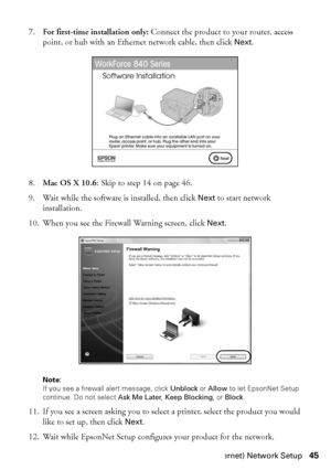 Page 45Wired (Ethernet) Network Setup45
7.For first-time installation only: Connect the product to your router, access 
point, or hub with an Ethernet network cable, then click Next.
8.Mac OS X 10.6: Skip to step 14 on page 46.
9. Wait while the software is installed, then click Next to start network 
installation.
10. When you see the Firewall Warning screen, click Next.
Note: 
If you see a firewall alert message, click Unblock or Allow to let EpsonNet Setup 
continue. Do not select Ask Me Later, Keep...