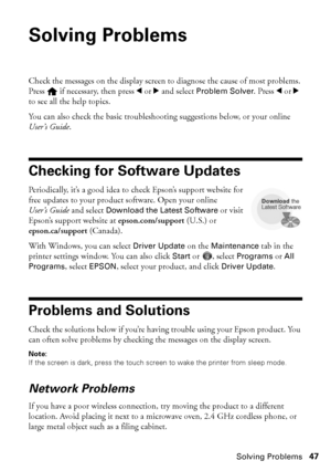 Page 47Solving Problems47
Solving Problems
Check the messages on the display screen to diagnose the cause of most problems. 
Press   if necessary, then press l or r and select Problem Solver. Press lor r 
to see all the help topics.
You can also check the basic troubleshooting suggestions below, or your online 
User’s Guide.
Checking for Software Updates
Periodically, it’s a good idea to check Epson’s support website for 
free updates to your product software. Open your online 
User’s Guide and select Download...