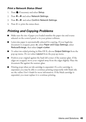 Page 49Problems and Solutions49
Print a Network Status Sheet
1. Press   if necessary and select Setup.
2. Press lorr and select Network Settings.
3. Press lorr and select Confirm Network Settings.
4. Press x to print the status sheet.
Printing and Copying Problems
■Make sure the size of paper you loaded matches the paper size and source 
selected on the control panel or in your printer software.
■Letter-size paper is automatically selected for copying. If your legal-size 
document is cropped, press x, select...