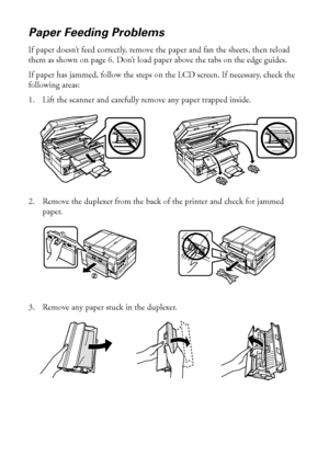 Page 5050Problems and Solutions
Paper Feeding Problems
If paper doesn’t feed correctly, remove the paper and fan the sheets, then reload 
them as shown on page 6. Don’t load paper above the tabs on the edge guides.
If paper has jammed, follow the steps on the LCD screen. If necessary, check the 
following areas:
1. Lift the scanner and carefully remove any paper trapped inside.
2. Remove the duplexer from the back of the printer and check for jammed 
paper. 
3. Remove any paper stuck in the duplexer.
 