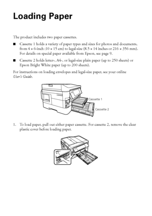 Page 66Loading Paper
Loading Paper
The product includes two paper cassettes. 
■Cassette 1 holds a variety of paper types and sizes for photos and documents, 
from 4 × 6-inch (10 × 15 cm) to legal-size (8.5 × 14 inches or 216 × 356 mm). 
For details on special paper available from Epson, see page 9. 
■Cassette 2 holds letter-, A4-, or legal-size plain paper (up to 250 sheets) or 
Epson Bright White paper (up to 200 sheets).
For instructions on loading envelopes and legal-size paper, see your online 
User’s...