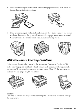 Page 51Problems and Solutions51
4. If the error message is not cleared, remove the paper cassettes, then check for 
jammed paper inside the printer.
5. If the error message is still not cleared, turn off the printer. Remove the power 
cord and disconnect the printer. Make sure both paper cassettes are removed. 
Carefully stand the printer on its side, then remove any paper.
ADF Document Feeding Problems
If documents don’t feed correctly in the Automatic Document Feeder (ADF), 
make sure the paper is not bent,...