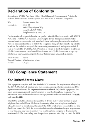 Page 57Notices57
Declaration of Conformity
According to 47CFR, Part 2 and 15 for: Class B Personal Computers and Peripherals; 
and/or CPU Boards and Power Supplies used with Class B Personal Computers:
We: Epson America, Inc.
Located at: MS 3-13
3840 Kilroy Airport Way
Long Beach, CA 90806
Telephone: (562) 290-5254
Declare under sole responsibility that the product identified herein, complies with 47CFR 
Part 2 and 15 of the FCC rules as a Class B digital device. Each product marketed is 
identical to the...