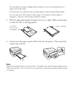 Page 88Loading Paper
Fan the paper and align its edges before loading. Do not use transparencies or 
paper with binder holes
For automatic two-sided printing, use plain paper or Epson Bright White Paper.
You can load up to 250 sheets of plain paper or 20 sheets of photo paper in 
cassette 1. See your online User’s Guide for details.
5. Slide the edge guides against the paper, but not too tight. Make sure the paper 
is under the tabs on the edge guides.
6. Gently insert the paper cassette all the way into the...