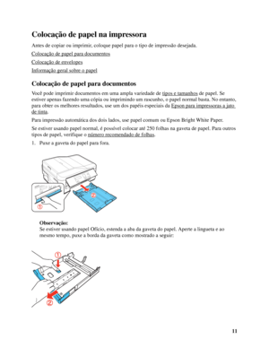 Page 1111
Colocação de papel na impressora
Antes de copiar ou imprimir, coloque papel para o tipo de impressão desejada.
Colocação de papel para documentos
Colocação de envelopes
Informação geral sobre o papel
Colocação de papel para documentos
Você pode imprimir documentos em uma ampla variedade de tipos e tamanhos de papel. Se 
estiver apenas fazendo uma cópia ou imprimindo um rascunho, o papel normal basta. No entanto, 
para obter os melhores resultados, use um dos papéis especiais da Epson para impressoras...