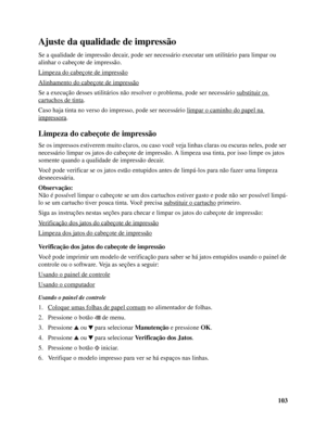 Page 103103
Ajuste da qualidade de impressão
Se a qualidade de impressão decair, pode ser necessário executar um utilitário para limpar ou 
alinhar o cabeçote de impressão.
Limpeza do cabeçote de impressão
Alinhamento do cabeçote de impressão
Se a execução desses utilitários não resolver o problema, pode ser necessário substituir os 
cartuchos de tinta.
Caso haja tinta no verso do impresso, pode ser necessário limpar o caminho do papel na 
impressora. 
Limpeza do cabeçote de impressão
Se os impressos estiverem...