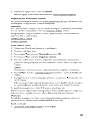 Page 105105 5. Se não houver espaços vazios, clique em Terminar.
Se houver espaços ou se o modelo estiver desbotado, limpe o cabeçote de impressão
.
Limpeza dos jatos do cabeçote de impressão
Se a qualidade dos impressos diminuir e o modelo para verificação dos jatos
 indicar que os jatos 
estão entupidos, você pode limpar o cabeçote de impressão.
Observação:
Não é possível limpar o cabeçote se um dos cartuchos estiver gasto e pode não ser possível limpá-
lo se um cartucho tiver pouca tinta. Você precisa...