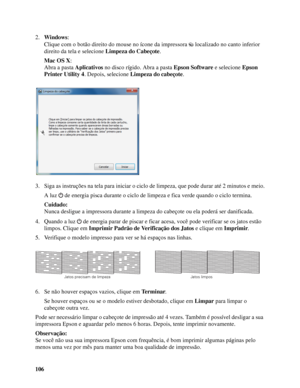 Page 106106 2.Windows:
Clique com o botão direito do mouse no ícone da impressora  localizado no canto inferior 
direito da tela e selecione Limpeza do Cabeçote.
Mac OS X: 
Abra a pasta Aplicativos no disco rígido. Abra a pasta Epson Software e selecione Epson 
Printer Utility 4. Depois, selecione Limpeza do cabeçote.
3. Siga as instruções na tela para iniciar o ciclo de limpeza, que pode durar até 2 minutos e meio.
A luz  de energia pisca durante o ciclo de limpeza e fica verde quando o ciclo termina.
Cuidado:...