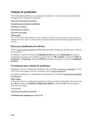 Page 110110
Solução de problemas
Caso tenha algum problema com a utilização da impressora, veja estas seções para informações 
de diagnóstico e resolução de problemas:
Busca por atualizações do software
Ferramentas para solução de problemas
Problemas e soluções
Reinstalação do software
Para obter mais ajuda
Observação:
Se o visor LCD mostrar somente a hora, a impressora está no modo de repouso para economizar 
energia. Isto ocorre após 13 minutos sem pressionar nenhum botão. Pressione qualquer botão para...