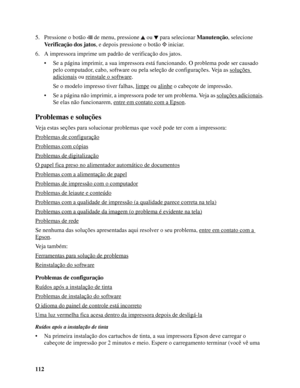 Page 112112 5. Pressione o botão  de menu, pressione ou para selecionar Manutenção, selecione 
Verificação dos jatos, e depois pressione o botão   iniciar.
6. A impressora imprime um padrão de verificação dos jatos.
• Se a página imprimir, a sua impressora está funcionando. O problema pode ser causado 
pelo computador, cabo, software ou pela seleção de configurações. Veja as soluções 
adicionais ou reinstale o software.
Se o modelo impresso tiver falhas, limpe
 ou alinhe o cabeçote de impressão.
• Se a página...