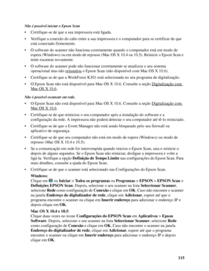 Page 115115
Não é possível iniciar o Epson Scan
• Certifique-se de que a sua impressora está ligada.
• Verifique a conexão do cabo entre a sua impressora e o computador para se certificar de que 
está conectado firmemente.
• O software do scanner não funciona corretamente quando o computador está em modo de 
espera (Windows) ou em modo de repouso (Mac OS X 10.4 ou 10.5). Reinicie o Epson Scan e 
tente escanear novamente.
• O software do scanner pode não funcionar corretamente se atualizou o seu sistema...