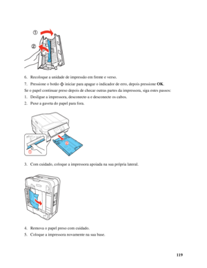 Page 119119 6. Recoloque a unidade de impressão em frente e verso.
7. Pressione o botão  iniciar para apagar o indicador de erro, depois pressione OK.
Se o papel continuar preso depois de checar outras partes da impressora, siga estes passos:
1. Desligue a impressora, desconecte-a e desconecte os cabos.
2. Puxe a gaveta do papel para fora.
3. Com cuidado, coloque a impressora apoiada na sua própria lateral.
4. Remova o papel preso com cuidado.
5. Coloque a impressora novamente na sua base.
 