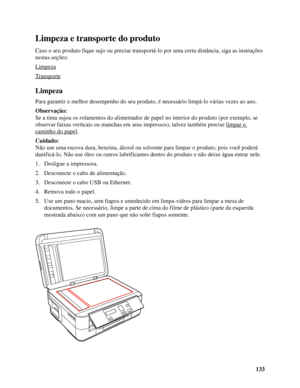 Page 133133
Limpeza e transporte do produto
Caso o seu produto fique sujo ou precise transportá-lo por uma certa distância, siga as instruções 
nestas seções:
Limpeza
Transporte
Limpeza
Para garantir o melhor desempenho do seu produto, é necessário limpá-lo várias vezes ao ano.
Observação:
Se a tinta sujou os rolamentos do alimentador de papel no interior do produto (por exemplo, se 
observar faixas verticais ou manchas em seus impressos), talvez também precise limpar o 
caminho do papel.
Cuidado:
Não use uma...