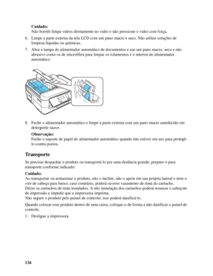 Page 134134Cuidado:
Não borrife limpa vidros diretamente no vidro e não pressione o vidro com força.
6. Limpe a parte externa da tela LCD com um pano macio e seco. Não utilize soluções de 
limpeza líquidas ou químicas.
7. Abra a tampa do alimentador automático de documentos e use um pano macio, seco e não 
abrasivo como os de microfibra para limpar os rolamentos e o interior do alimentador 
automático.
8. Feche o alimentador automático e limpe a parte externa com um pano macio umedecido em 
detergente suave....