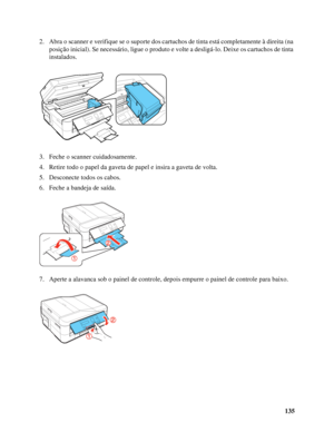 Page 135135 2. Abra o scanner e verifique se o suporte dos cartuchos de tinta está completamente à direita (na 
posição inicial). Se necessário, ligue o produto e volte a desligá-lo. Deixe os cartuchos de tinta 
instalados.
3. Feche o scanner cuidadosamente.
4. Retire todo o papel da gaveta de papel e insira a gaveta de volta.
5. Desconecte todos os cabos.
6. Feche a bandeja de saída.
7. Aperte a alavanca sob o painel de controle, depois empurre o painel de controle para baixo.
 