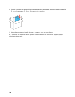 Page 136136 8. Embale o produto na caixa original, ou em uma caixa de tamanho parecido, usando o material 
de proteção para que ele não se desloque dentro da caixa.
9. Mantenha o produto nivelado durante o transporte para prevenir danos.
Se a qualidade da impressão decair quando voltar a imprimir no novo local, limpe
 e alinhe o 
cabeçote de impressão.
 