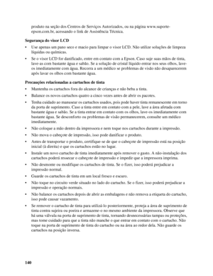 Page 140140produto na seção dos Centros de Serviços Autorizados, ou na página www.suporte-
epson.com.br, acessando o link de Assistência Técnica.
Segurança do visor LCD
• Use apenas um pano seco e macio para limpar o visor LCD. Não utilize soluções de limpeza 
líquidas ou químicas.
• Se o visor LCD for danificado, entre em contato com a Epson. Caso suje suas mãos de tinta, 
lave-as com bastante água e sabão. Se a solução de cristal líquido entrar nos seus olhos, lave-
os imediatamente com água. Recorra a um...