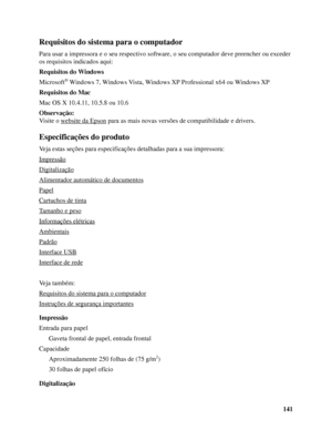 Page 141141
Requisitos do sistema para o computador
Para usar a impressora e o seu respectivo software, o seu computador deve preencher ou exceder 
os requisitos indicados aqui:
Requisitos do Windows
Microsoft
® Windows 7, Windows Vista, Windows XP Professional x64 ou Windows XP
Requisitos do Mac
Mac OS X 10.4.11, 10.5.8 ou 10.6
Observação:
Visite o website da Epson
 para as mais novas versões de compatibilidade e drivers.
Especificações do produto
Veja estas seções para especificações detalhadas para a sua...