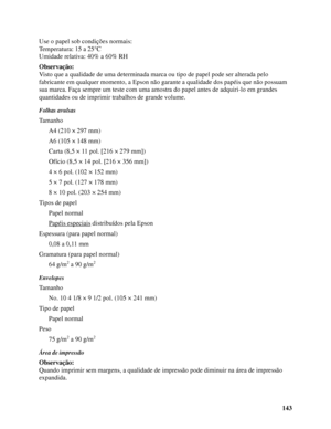 Page 143143 Use o papel sob condições normais:
Temperatura: 15 a 25°C
Umidade relativa: 40% a 60% RH
Observação:
Visto que a qualidade de uma determinada marca ou tipo de papel pode ser alterada pelo 
fabricante em qualquer momento, a Epson não garante a qualidade dos papéis que não possuam 
sua marca. Faça sempre um teste com uma amostra do papel antes de adquiri-lo em grandes 
quantidades ou de imprimir trabalhos de grande volume.
Folhas avulsas
Tamanho
A4 (210 × 297 mm)
A6 (105 × 148 mm)
Carta (8,5 × 11 pol....