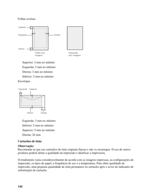 Page 144144 Folhas avulsas
Superior: 3 mm no mínimo
Esquerda: 3 mm no mínimo
Direita: 3 mm no mínimo
Inferior: 3 mm no mínimo
Envelopes
Esquerda: 3 mm no mínimo
Inferior: 5 mm no mínimo
Superior: 5 mm no mínimo
Direita: 20 mm
Cartuchos de tinta
Observação:
Recomenda-se que use cartuchos de tinta originais Epson e não os recarregue. O uso de outros 
produtos poderá afetar a qualidade da impressão e danificar a impressora.
O rendimento varia consideravelmente de acordo com as imagens impressas, as configurações de...