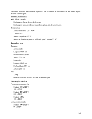 Page 145145 Para obter melhores resultados de impressão, use o cartucho de tinta dentro de seis meses depois 
de abrir a embalagem.
Números de referência
Vida útil do cartucho
Embalagem aberta: dentro de 6 meses 
Embalagem fechada: não use o produto após a data de vencimento
Temperatura
Armazenamento: –20 a 40°C
1 mês a 40°C
A tinta congela a –12 °C
A tinta se dissolve e pode ser utilizada após 3 horas a 25 °C
Tamanho e peso
Tamanho
Armazenado:
Largura: 44,60 cm 
Profundidade: 36 cm
Altura: 22,8 cm
Impressão:...