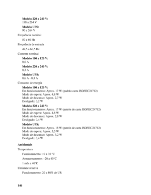 Page 146146Modelo 220 a 240 V:
198 a 264 V
Modelo UPS:
90 a 264 V
Frequência nominal
50 a 60 Hz
Frequência de entrada
49,5 a 60,5 Hz
Corrente nominal
Modelo 100 a 120 V:
0,6 A
Modelo 220 a 240 V:
0,3 A
Modelo UPS:
0,6 A - 0,3 A
Consumo de energia
Modelo 100 a 120 V:
Em funcionamento: Aprox. 17W (padrão carta ISO/IEC24712)
Modo de espera: Aprox. 4,8 W
Modo de descanso: Aprox. 2,7 W
Desligado: 0,2 W
Modelo 220 a 240 V:
Em funcionamento: Aprox. 17 W (patrón de carta ISO/IEC24712)
Modo de espera: Aprox. 4,8 W
Modo...