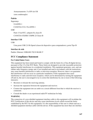 Page 147147 Armazenamento: 5 a 85% de UR
(sem condensação)
Padrão
Segurança
UL60950-1
CAN/CSA C22.2 No.60950-1
EMC
Parte 15 da FCC, subparte B, classe B
CAN/CSA-CEI/IEC CISPR 22 Classe B
Interface USB
USB
Uma porta USB 2.0 Hi-Speed (classe de dispositivo para computadores), porta Tipo B
Interface de rede 
Padrão: Ethernet 100BASE-TX/10 BASE-T
FCC Compliance Statement
For United States Users
This equipment has been tested and found to comply with the limits for a Class B digital device, 
pursuant to Part 15 of...