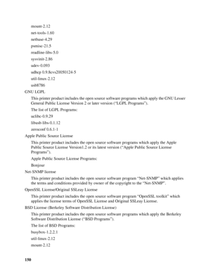 Page 150150mount-2.12
net-tools-1.60
netbase-4.29
psmisc-21.5
readline-libs-5.0
sysvinit-2.86
udev-0.093
udhcp 0.9.8cvs20050124-5
util-linux-2.12
usb8786
GNU LGPL
This printer product includes the open source software programs which apply the GNU Lesser 
General Public License Version 2 or later version (“LGPL Programs”). 
The list of LGPL Programs:
uclibc-0.9.29
libusb-libs-0.1.12
zeroconf 0.6.1-1
Apple Public Source License 
This printer product includes the open source software programs which apply the Apple...