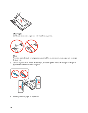 Page 1616Observação:
Certifique-se de que o papel não está para fora da gaveta.
Dica:
Pressione a aba de cada envelope antes de colocá-los na impressora ou coloque um envelope 
de cada vez.
5. Deslize as guias até as bordas do envelope, mas sem apertar demais. Certifique-se de que o 
papel esteja debaixo das abas das guias.
6. Insira a gaveta do papel na impressora.
 
