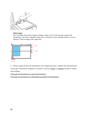 Page 2424Observação:
Caso as bordas da sua foto estejam cortadas, afaste a foto 5 mm do canto da mesa de 
documentos. Se estiver copiando várias fotos, coloque-as como indicado abaixo e com no 
mínimo 5 mm de espaço entre cada uma.
3. Feche a tampa da mesa de documentos com cuidado para que o original não seja deslocado.
Assim que o documento original for colocado, é possível copiar
 ou escanear em preto e branco.
Veja também:
Colocação de documentos na mesa de documentos
Colocação de documentos no alimentador...